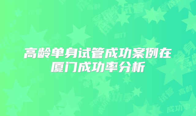 高龄单身试管成功案例在厦门成功率分析