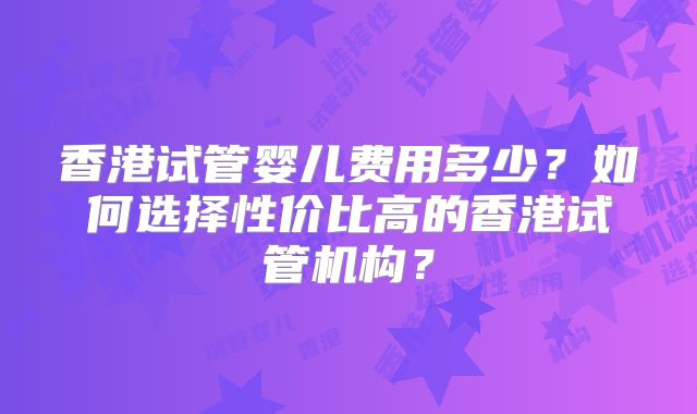 香港试管婴儿费用多少?如何选择性价比高的香港试管机构?