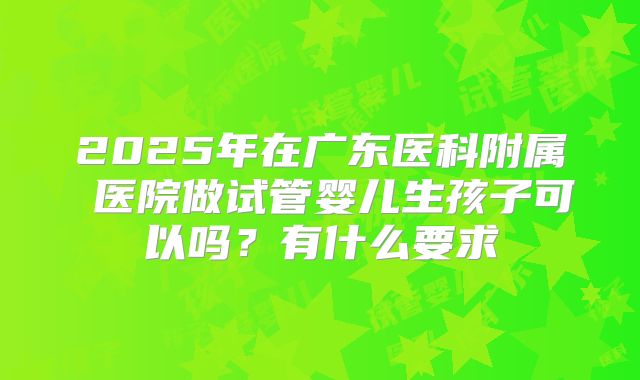 2025年在广东医科附属 医院做试管婴儿生孩子可以吗？有什么要求