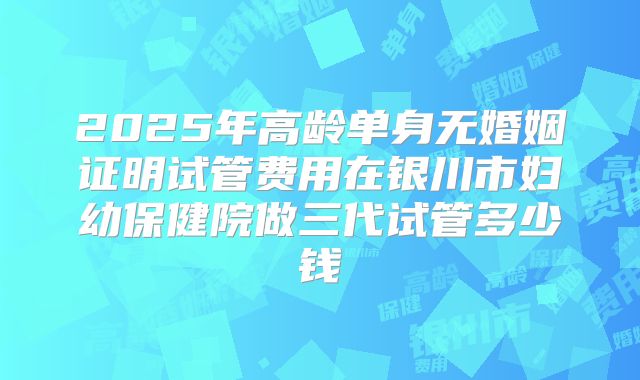 2025年高龄单身无婚姻证明试管费用在银川市妇幼保健院做三代试管多少钱