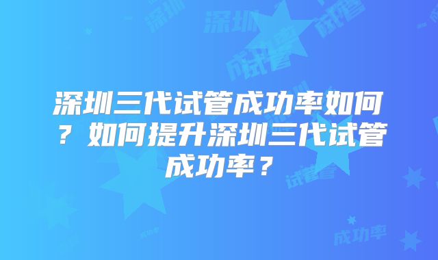 深圳三代试管成功率如何？如何提升深圳三代试管成功率？