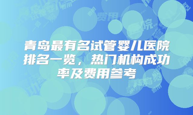 青岛最有名试管婴儿医院排名一览,热门机构成功率及费用参考