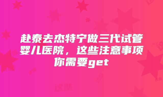 赴泰去杰特宁做三代试管婴儿医院,这些注意事项你需要get