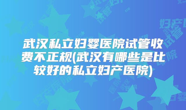 武汉私立妇婴医院试管收费不正规(武汉有哪些是比较好的私立妇产医院)