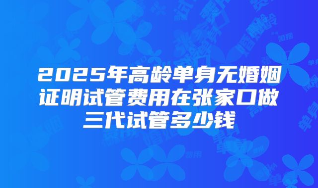 2025年高龄单身无婚姻证明试管费用在张家口做三代试管多少钱