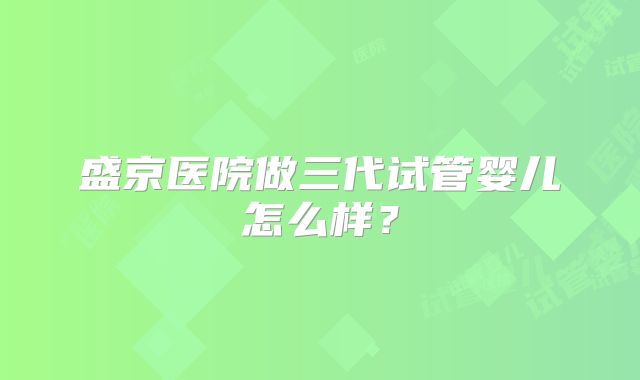 盛京医院做三代试管婴儿怎么样?