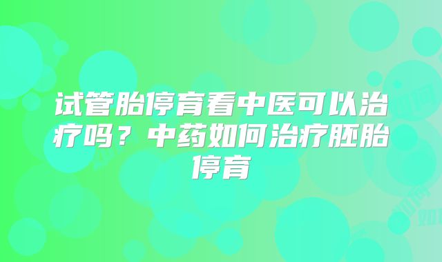试管胎停育看中医可以治疗吗?中药如何治疗胚胎停育