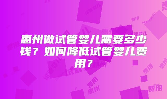惠州做试管婴儿需要多少钱?如何降低试管婴儿费用?