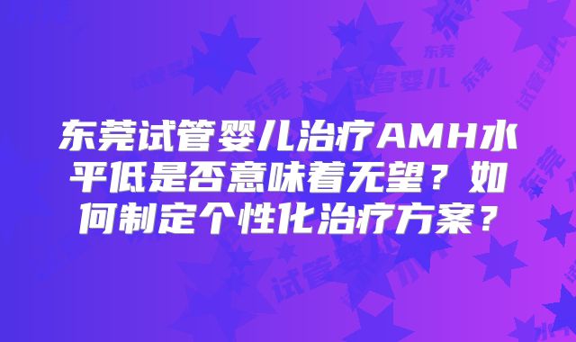 东莞试管婴儿治疗AMH水平低是否意味着无望？如何制定个性化治疗方案？