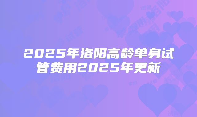 2025年洛阳高龄单身试管费用2025年更新