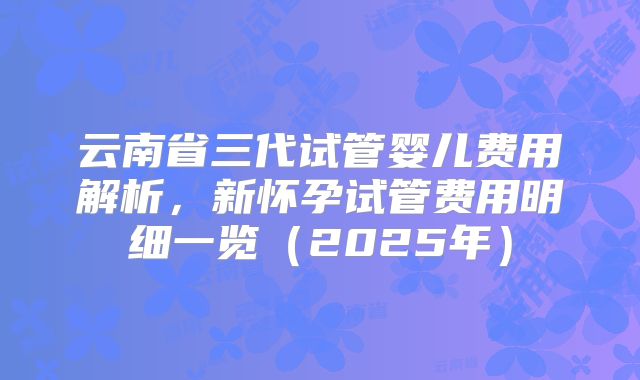 云南省三代试管婴儿费用解析,新怀孕试管费用明细一览(2025年)