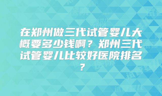 在郑州做三代试管婴儿大概要多少钱啊？郑州三代试管婴儿比较好医院排名？