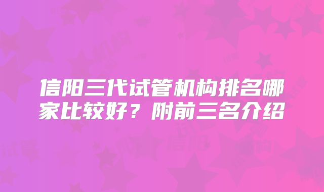 信阳三代试管机构排名哪家比较好?附前三名介绍