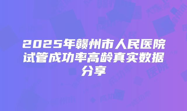 2025年赣州市人民医院试管成功率高龄真实数据分享