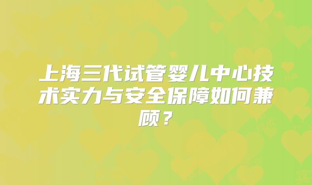 上海三代试管婴儿中心技术实力与安全保障如何兼顾?