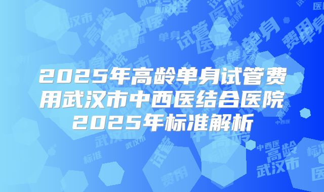 2025年高龄单身试管费用武汉市中西医结合医院2025年标准解析
