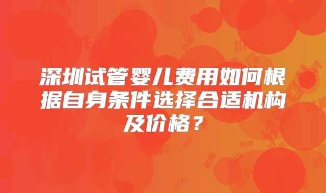 深圳试管婴儿费用如何根据自身条件选择合适机构及价格？