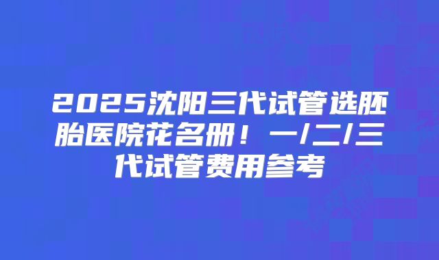 2025沈阳三代试管选胚胎医院花名册！一/二/三代试管费用参考