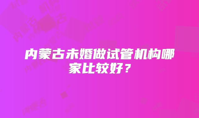 内蒙古未婚做试管机构哪家比较好？