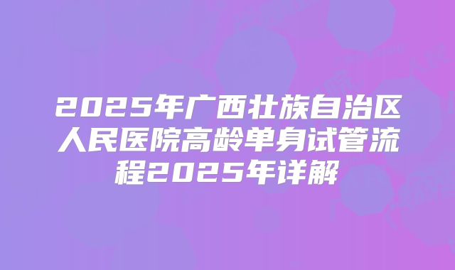 2025年广西壮族自治区人民医院高龄单身试管流程2025年详解