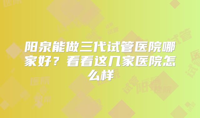 阳泉能做三代试管医院哪家好？看看这几家医院怎么样