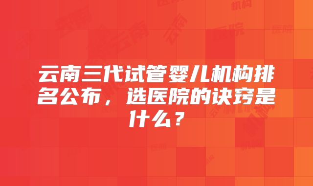 云南三代试管婴儿机构排名公布，选医院的诀窍是什么？