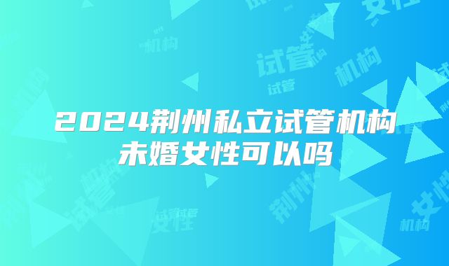 2024荆州私立试管机构未婚女性可以吗