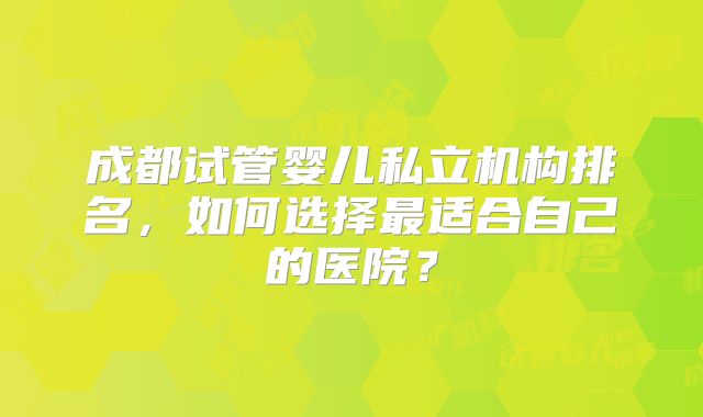 成都试管婴儿私立机构排名,如何选择最适合自己的医院?