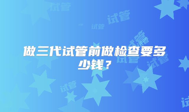 做三代试管前做检查要多少钱?