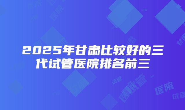 2025年甘肃比较好的三代试管医院排名前三