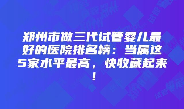 郑州市做三代试管婴儿最好的医院排名榜：当属这5家水平最高，快收藏起来！