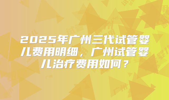 2025年广州三代试管婴儿费用明细,广州试管婴儿治疗费用如何?