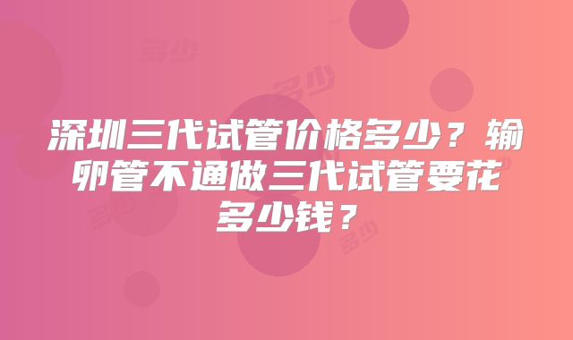 深圳三代试管价格多少？输卵管不通做三代试管要花多少钱？