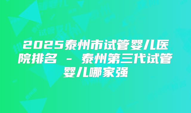 2025泰州市试管婴儿医院排名 - 泰州第三代试管婴儿哪家强