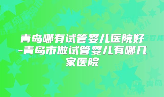 青岛哪有试管婴儿医院好-青岛市做试管婴儿有哪几家医院