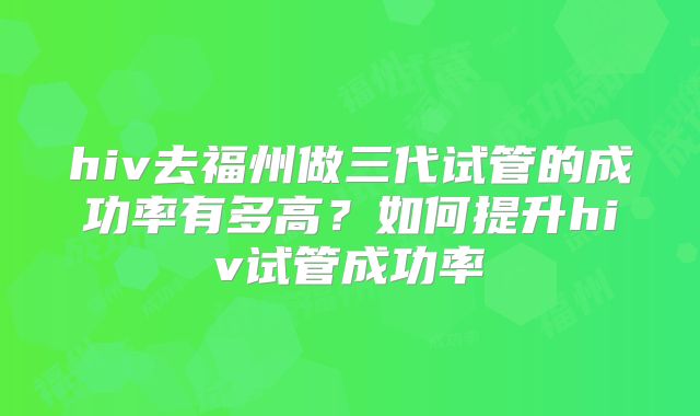 hiv去福州做三代试管的成功率有多高？如何提升hiv试管成功率