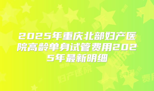 2025年重庆北部妇产医院高龄单身试管费用2025年最新明细