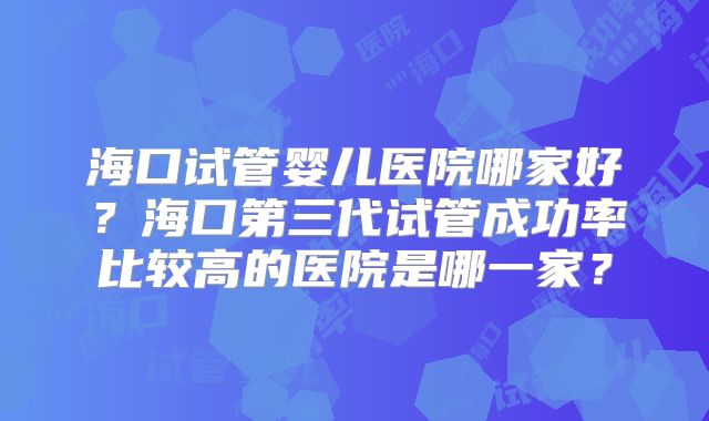 海口试管婴儿医院哪家好?海口第三代试管成功率比较高的医院是哪一家?