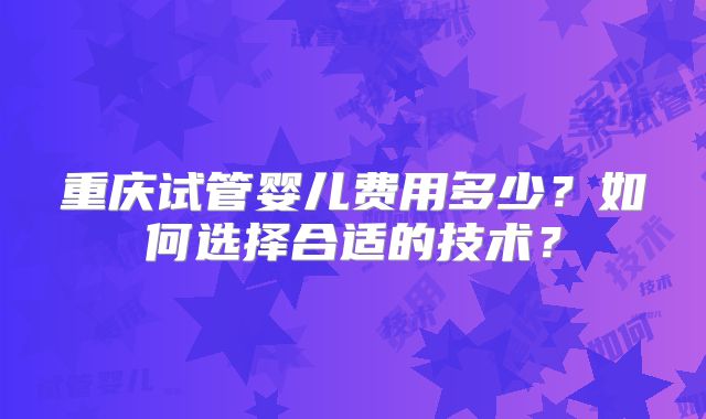 重庆试管婴儿费用多少?如何选择合适的技术?