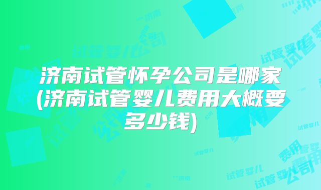 济南试管怀孕公司是哪家(济南试管婴儿费用大概要多少钱)