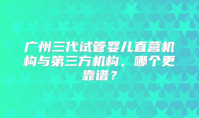 广州三代试管婴儿直营机构与第三方机构，哪个更靠谱？