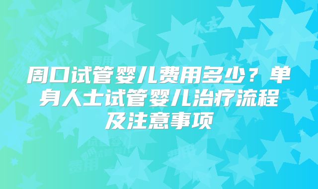 周口试管婴儿费用多少？单身人士试管婴儿治疗流程及注意事项