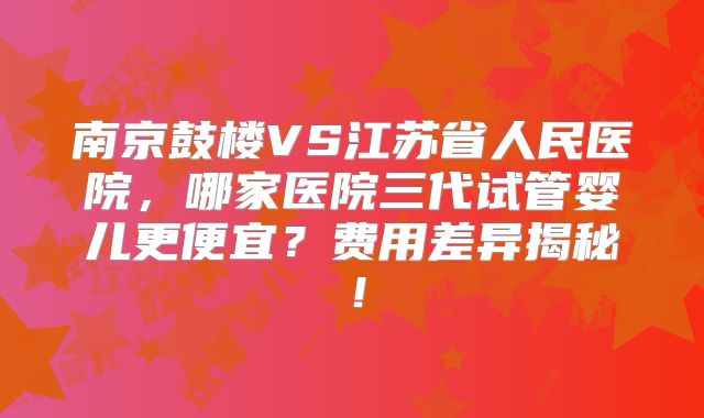 南京鼓楼VS江苏省人民医院，哪家医院三代试管婴儿更便宜？费用差异揭秘！