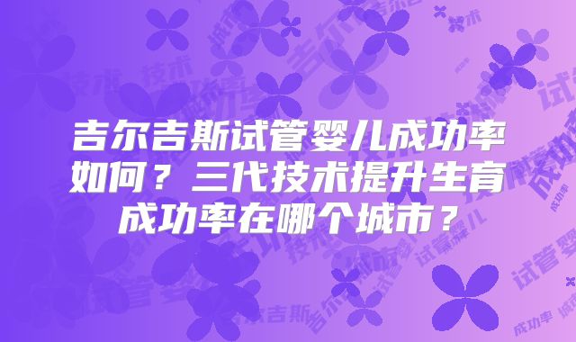 吉尔吉斯试管婴儿成功率如何？三代技术提升生育成功率在哪个城市？