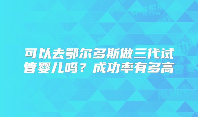 可以去鄂尔多斯做三代试管婴儿吗?成功率有多高