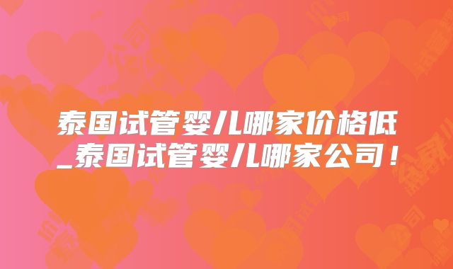 泰国试管婴儿哪家价格低_泰国试管婴儿哪家公司!