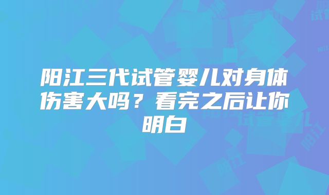 阳江三代试管婴儿对身体伤害大吗?看完之后让你明白