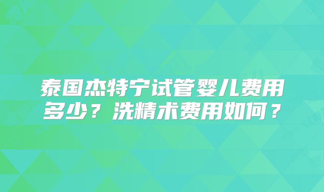 泰国杰特宁试管婴儿费用多少?洗精术费用如何?