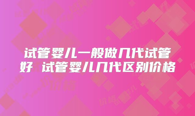 试管婴儿一般做几代试管好 试管婴儿几代区别价格