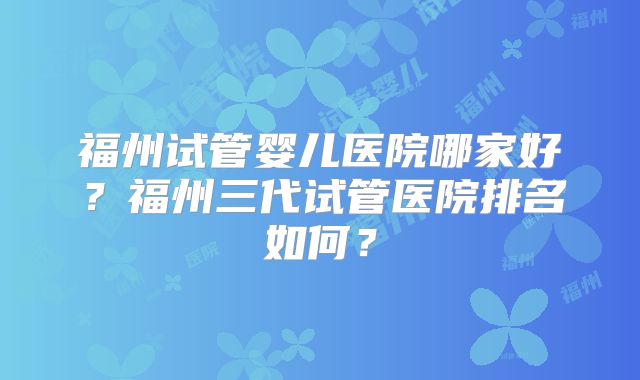 福州试管婴儿医院哪家好?福州三代试管医院排名如何?